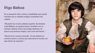 Íñigo Balboa
Es un pequeño niño curioso y espabilado que quedó
huérfano de un soldado antiguo compañero del
capitán.
“Mi padre fue el otro soldado español. Se llamaba
Lope Balboa, era guipuzcoano y también era un
hombre valiente. Dicen que Diego Alatriste y él
fueron muy buenos amigos, casi como hermanos.”
“Nunca fui en exceso inocente. Yo era todavía un
cachorro joven y curioso que descubría el mundo con
ojos llenos de asombro.”
 