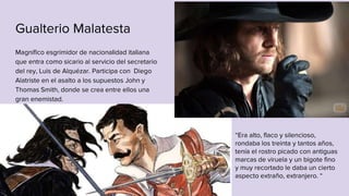 Gualterio Malatesta
Magnífico esgrimidor de nacionalidad italiana
que entra como sicario al servicio del secretario
del rey, Luis de Alquézar. Participa con Diego
Alatriste en el asalto a los supuestos John y
Thomas Smith, donde se crea entre ellos una
gran enemistad.
“Era alto, flaco y silencioso,
rondaba los treinta y tantos años,
tenía el rostro picado con antiguas
marcas de viruela y un bigote fino
y muy recortado le daba un cierto
aspecto extraño, extranjero. “
 