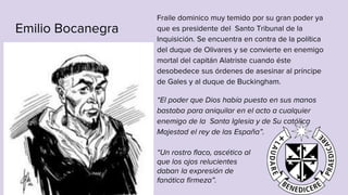 Emilio Bocanegra
Fraile dominico muy temido por su gran poder ya
que es presidente del Santo Tribunal de la
Inquisición. Se encuentra en contra de la política
del duque de Olivares y se convierte en enemigo
mortal del capitán Alatriste cuando éste
desobedece sus órdenes de asesinar al príncipe
de Gales y al duque de Buckingham.
“El poder que Dios había puesto en sus manos
bastaba para aniquilar en el acto a cualquier
enemigo de la Santa Iglesia y de Su católica
Majestad el rey de las España”.
“Un rostro flaco, ascético al
que los ojos relucientes
daban la expresión de
fanática firmeza”.
 
