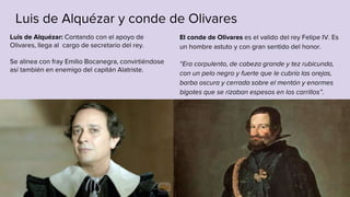 Luis de Alquézar y conde de Olivares
El conde de Olivares es el valido del rey Felipe IV. Es
un hombre astuto y con gran sentido del honor.
“Era corpulento, de cabeza grande y tez rubicunda,
con un pelo negro y fuerte que le cubría las orejas,
barba oscura y cerrada sobre el mentón y enormes
bigotes que se rizaban espesos en los carrillos”.
Luis de Alquézar: Contando con el apoyo de
Olivares, llega al cargo de secretario del rey.
Se alinea con fray Emilio Bocanegra, convirtiéndose
así también en enemigo del capitán Alatriste.
 