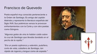Francisco de Quevedo
Poeta español muy conocido perteneciente a
la Orden de Santiago. Es amigo del capitán
Alatriste y representa la literatura española del
Siglo XVII. Sus polémicos versos le provocan
enfrentamientos con la Corte y con otro poetas
como Góngora.
“Algunas gotas de vino le habían caído sobre
la cruz de Santiago que llevaba bordada en el
pecho de la ropilla.”
“Era un poeta cojitranco y valentón, putañero,
corto de vista, caballero de Santiago, tan
rápido de ingenio y lengua como de espada.”
 