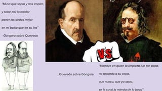 “Musa que sopla y nos inspira,
y sabe por lo traidor
poner los dedos mejor
en mi bolsa que en su lira”
-Góngora sobre Quevedo
“Hombre en quien la limpieza fue tan poca,
no tocando a su cepa,
que nunca, que yo sepa,
se le cayó la mierda de la boca”
Quevedo sobre Góngora:
 