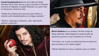 Martín Saldaña es un soldado retirado amigo de
Diego Alatriste. Había llegado al cargo de jefe de
alguaciles gracias a unos contactos en la Corte.
“Cornudo o no, lo que no podía ponerse en duda era
que era bravo y con malas pulgas”
“Martín Saldaña era duro y tostado como un ladrillo”.
Conde Guadalmedina (Álvaro de la Marca): Noble
miembro de la Corte del rey y gran conocido en España.
Conoció en Nápoles al capitán Alatriste con quien está
en deuda por salvarle la vida.
“Hablar de amistad sería excesivo para definir la
relación entre Guadalmedina y el antiguo soldado.”
“Soltero, mujeriego, cortesano, culto, algo poeta,
galante y seductor”:
 