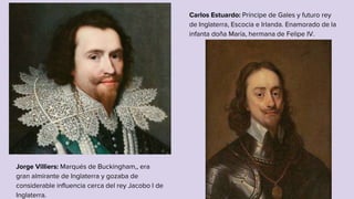 Jorge Villiers: Marqués de Buckingham,, era
gran almirante de Inglaterra y gozaba de
considerable influencia cerca del rey Jacobo I de
Inglaterra.
Carlos Estuardo: Príncipe de Gales y futuro rey
de Inglaterra, Escocia e Irlanda. Enamorado de la
infanta doña María, hermana de Felipe IV.
 