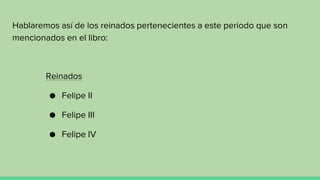 Hablaremos así de los reinados pertenecientes a este periodo que son
mencionados en el libro:
Reinados
● Felipe II
● Felipe III
● Felipe IV
 
