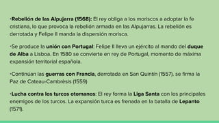 •Rebelión de las Alpujarra (1568): El rey obliga a los moriscos a adoptar la fe
cristiana, lo que provoca la rebelión armada en las Alpujarras. La rebelión es
derrotada y Felipe II manda la dispersión morisca.
•Se produce la unión con Portugal: Felipe II lleva un ejército al mando del duque
de Alba a Lisboa. En 1580 se convierte en rey de Portugal, momento de máxima
expansión territorial española.
•Continúan las guerras con Francia, derrotada en San Quintín (1557). se firma la
Paz de Cateau-Cambrèsis (1559)
•Lucha contra los turcos otomanos: El rey forma la Liga Santa con los principales
enemigos de los turcos. La expansión turca es frenada en la batalla de Lepanto
(1571).
 