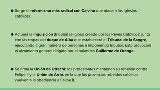 ● Surge el reformismo más radical con Calvino que atacará las iglesias
católicas.
● Actuará la Inquisición (tribunal religioso creado por los Reyes Católicos) junto
con las tropas del duque de Alba que establecerá el Tribunal de la Sangre,
ejecutando a gran número de personas e imponiendo tributos. Esto provocará
el alzamiento general dirigido por el holandés Guillermo de Orange.
● Se firma la Unión de Utrecht: los protestantes mantienen su rebelión contra
Felipe II y la Unión de Arrás en la que las provincias rebeldes católicas
vuelven a la obediencia a Felipe II.
 