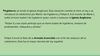 Inglaterra: se fundó la Iglesia Anglicana. Esta situación cambió al morir el rey y se
reinstauró el catolicismo por María I de Inglaterra y Felipe II. A la muerte de María I,
subió al trono Isabel I de Inglaterra quien volvió a restaurar la Iglesia Anglicana.
“Felipe II y esa arpía pelirroja que se llamó Isabel de Inglaterra, amparo de
protestantes, hideputas y piratas”
Felipe II envió la flota de la Armada Invencible con el fin de restaurar allí el
catolicismo. Esta fue la mayor derrota del rey español.
 