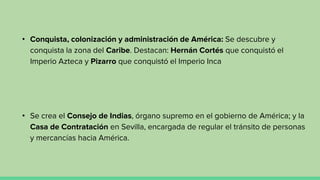 • Conquista, colonización y administración de América: Se descubre y
conquista la zona del Caribe. Destacan: Hernán Cortés que conquistó el
Imperio Azteca y Pizarro que conquistó el Imperio Inca
• Se crea el Consejo de Indias, órgano supremo en el gobierno de América; y la
Casa de Contratación en Sevilla, encargada de regular el tránsito de personas
y mercancías hacia América.
 