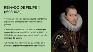 REINADO DE FELIPE III
(1598-1621)
•Hereda un reino en absoluta ruina económica:
el país está empobrecido y harto de tantas
guerras.
•Deposita su poder en dos validos: el corrupto
duque de Lerma (cambió la capital de Madrid a
Valladolid para especular con el suelo) y su hijo,
el duque de Uceda.
•La medida más relevante de su reinado es la
definitiva expulsión de los moriscos en 1609.
 