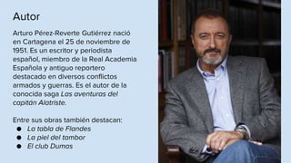 Autor
Arturo Pérez-Reverte Gutiérrez nació
en Cartagena el 25 de noviembre de
1951. Es un escritor y periodista
español, miembro de la Real Academia
Española y antiguo reportero
destacado en diversos conflictos
armados y guerras. Es el autor de la
conocida saga Las aventuras del
capitán Alatriste.
Entre sus obras también destacan:
● La tabla de Flandes
● La piel del tambor
● El club Dumas
 