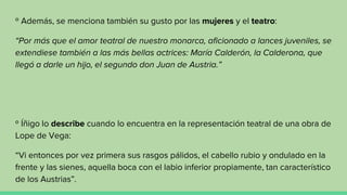 º Además, se menciona también su gusto por las mujeres y el teatro:
“Por más que el amor teatral de nuestro monarca, aficionado a lances juveniles, se
extendiese también a las más bellas actrices: María Calderón, la Calderona, que
llegó a darle un hijo, el segundo don Juan de Austria.”
º Íñigo lo describe cuando lo encuentra en la representación teatral de una obra de
Lope de Vega:
“Vi entonces por vez primera sus rasgos pálidos, el cabello rubio y ondulado en la
frente y las sienes, aquella boca con el labio inferior propiamente, tan característico
de los Austrias”.
 
