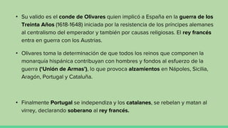 • Su valido es el conde de Olivares quien implicó a España en la guerra de los
Treinta Años (1618-1648) iniciada por la resistencia de los príncipes alemanes
al centralismo del emperador y también por causas religiosas. El rey francés
entra en guerra con los Austrias.
• Olivares toma la determinación de que todos los reinos que componen la
monarquía hispánica contribuyan con hombres y fondos al esfuerzo de la
guerra (‘Unión de Armas’), lo que provoca alzamientos en Nápoles, Sicilia,
Aragón, Portugal y Cataluña.
• Finalmente Portugal se independiza y los catalanes, se rebelan y matan al
virrey, declarando soberano al rey francés.
 