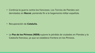 • Continúa la guerra contra los franceses. Los Tercios de Flandes son
derrotados en Rocroi, poniendo fin a la hegemonía militar española.
• Recuperación de Cataluña.
• La Paz de los Pirineos (1659) supone la pérdida de ciudades en Flandes y la
Cataluña francesa, ya que se establece frontera en los Pirineos.
 