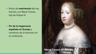 • Pacto de matrimonio del rey
francés con María Teresa,
hija de Felipe IV.
• Fin de la hegemonía
española en Europa y
comienzo de la francesa en
el continente.
María Teresa de Austria
 