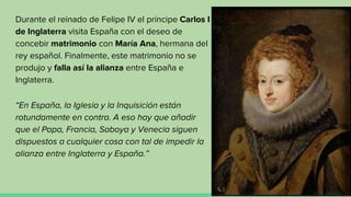 Durante el reinado de Felipe IV el príncipe Carlos I
de Inglaterra visita España con el deseo de
concebir matrimonio con María Ana, hermana del
rey español. Finalmente, este matrimonio no se
produjo y falla así la alianza entre España e
Inglaterra.
“En España, la Iglesia y la Inquisición están
rotundamente en contra. A eso hay que añadir
que el Papa, Francia, Saboya y Venecia siguen
dispuestos a cualquier cosa con tal de impedir la
alianza entre Inglaterra y España.”
 