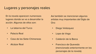 Lugares y personajes reales
En la novela aparecen numerosos
lugares donde se va a desarrollar la
acción. Algunos de ellos son:
• La taberna del Turco
• Palacio Real
• Casa de las Siete Chimeneas
• Alcázar Real
Así también se mencionan algunos
artistas muy importantes del Siglo de
Oro:
• Diego Velázquez
• Lope de Vega
• Calderón de la Barca
• Francisco de Quevedo
(mencionado anteriormente en los
personajes de la novela).
 