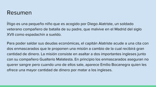 Resumen
Íñigo es una pequeño niño que es acogido por Diego Alatriste, un soldado
veterano compañero de batalla de su padre, que malvive en el Madrid del siglo
XVII como espadachín a sueldo.
Para poder saldar sus deudas económicas, el capitán Alatriste acude a una cita con
dos enmascarados que le proponen una misión a cambio de la cual recibirá gran
cantidad de dinero. La misión consiste en asaltar a dos importantes ingleses junto
con su compañero Gualterio Malatesta. En principio los enmascarados aseguran no
querer sangre pero cuando uno de ellos sale, aparece Emilio Bocanegra quien les
ofrece una mayor cantidad de dinero por matar a los ingleses.
 