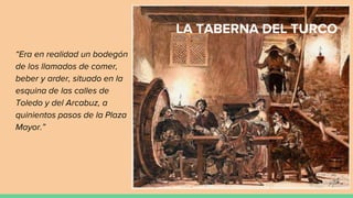 LA TABERNA DEL TURCO
“Era en realidad un bodegón
de los llamados de comer,
beber y arder, situado en la
esquina de las calles de
Toledo y del Arcabuz, a
quinientos pasos de la Plaza
Mayor.”
 