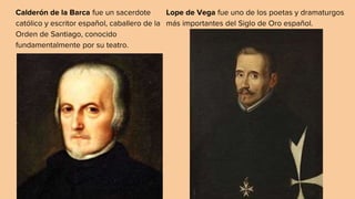 Calderón de la Barca fue un sacerdote
católico y escritor español, caballero de la
Orden de Santiago, conocido
fundamentalmente por su teatro.
Lope de Vega fue uno de los poetas y dramaturgos
más importantes del Siglo de Oro español.
 