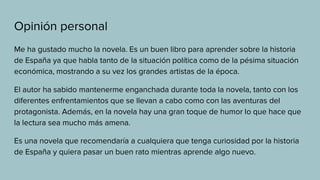 Opinión personal
Me ha gustado mucho la novela. Es un buen libro para aprender sobre la historia
de España ya que habla tanto de la situación política como de la pésima situación
económica, mostrando a su vez los grandes artistas de la época.
El autor ha sabido mantenerme enganchada durante toda la novela, tanto con los
diferentes enfrentamientos que se llevan a cabo como con las aventuras del
protagonista. Además, en la novela hay una gran toque de humor lo que hace que
la lectura sea mucho más amena.
Es una novela que recomendaría a cualquiera que tenga curiosidad por la historia
de España y quiera pasar un buen rato mientras aprende algo nuevo.
 