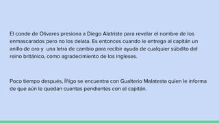 El conde de Olivares presiona a Diego Alatriste para revelar el nombre de los
enmascarados pero no los delata. Es entonces cuando le entrega al capitán un
anillo de oro y una letra de cambio para recibir ayuda de cualquier súbdito del
reino británico, como agradecimiento de los ingleses.
Poco tiempo después, Íñigo se encuentra con Gualterio Malatesta quien le informa
de que aún le quedan cuentas pendientes con el capitán.
 