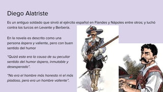Diego Alatriste
Es un antiguo soldado que sirvió al ejército español en Flandes y Nápoles entre otros; y luchó
contra los turcos en Levante y Berbería.
En la novela es descrito como una
persona áspera y valiente, pero con buen
sentido del humor
“Quizá esta era la causa de su peculiar
sentido del humor áspero, inmutable y
desesperado”.
“No era el hombre más honesto ni el más
piadoso, pero era un hombre valiente”.
 