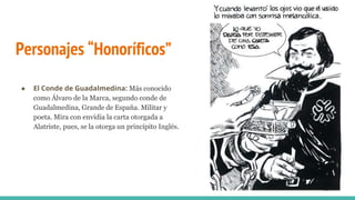 Personajes “Honoríficos”
● El Conde de Guadalmedina: Más conocido
como Álvaro de la Marca, segundo conde de
Guadalmedina, Grande de España. Militar y
poeta. Mira con envidia la carta otorgada a
Alatriste, pues, se la otorga un princípito Inglés.
 