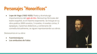Personajes “Honoríficos”
● Lope de Vega (1562-1635): Poeta y dramaturgo
importantísimo del siglo de Oro. Renovó las fórmulas del
teatro español, es el máximo exponente. Se incluye en su
obra poética 3000 sonetos, 3 novelas, 4 novelas cortas, 9
epopeyas, 3 poemas didácticos, y centenares de
comedia.Actualmente, se siguen representando sus obras.
Destacamos en su obra:
● Fuenteovejuna
● Los embustes de Fabia
 