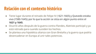 Relación con el contexto histórico
● Tiene lugar durante el reinado de Felipe IV (1621-1665) y Quevedo estaba
vivo (1580-1645); por lo que la acción se sitúa en algún punto entre el
1621 y 1645.
● Ocurrió años después de la guerra contra Flandes, Alatriste participó y ya
está retirado para cuando suceden los hechos.
● Se plantea una hipotética alianza con Gran Bretaña y la guerra que podría
desencadenar en Europa al unir tales potencias.
 