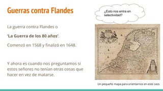 Guerras contra Flandes
La guerra contra Flandes o
‘La Guerra de los 80 años’.
Comenzó en 1568 y finalizó en 1648.
Y ahora es cuando nos preguntamos si
estos señores no tenían otras cosas que
hacer en vez de matarse.
¿Esto nos entra en
selectividad?
Un pequeño mapa para orientarnos en este caos
 