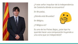 ¿Y este señor impulsor de la independencia
de Cataluña dónde se encuentra?
En Bruselas.
¿Dónde está Bruselas?
En Bélgica.
¿Y Bélgica es?
Es uno de los Países Bajos, ¿este tipo ha
querido hacer una comparación huyendo a
una zona que se independizó?
 
