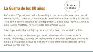 La Guerra de los 80 años
Enfrentó a 17 provincias de los Países Bajos contra su soberano, quien era el
rey de España. Como he citado antes, la rebelión empezó en 1568 y finalizó en
1648 con el reconocimiento de la independencia de las siete Provincias Unidas
en la Paz de Westfalia, hoy conocidas como Países Bajos.
Tuvo lugar en los Países Bajos y por extensión, en el mar, América y Asia.
Las discrepancias tenían su origen en el calvinismo y los intereses de la
nobleza holandesa, además del mal trato de los súbditos (el duque de Alba les
dío pal pelo a pesar de que se rindieron y este prometió respetarles la vida,
aunque parece que no).
Se viene
la chicha
 