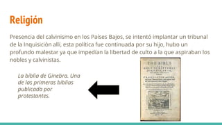 Religión
Presencia del calvinismo en los Países Bajos, se intentó implantar un tribunal
de la Inquisición allí, esta política fue continuada por su hijo, hubo un
profundo malestar ya que impedían la libertad de culto a la que aspiraban los
nobles y calvinistas.
La biblia de Ginebra. Una
de las primeras biblias
publicada por
protestantes.
 