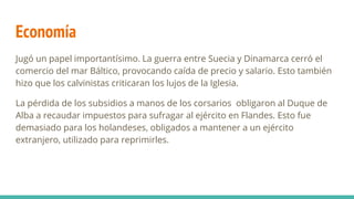 Economía
Jugó un papel importantísimo. La guerra entre Suecia y Dinamarca cerró el
comercio del mar Báltico, provocando caída de precio y salario. Esto también
hizo que los calvinistas criticaran los lujos de la Iglesia.
La pérdida de los subsidios a manos de los corsarios obligaron al Duque de
Alba a recaudar impuestos para sufragar al ejército en Flandes. Esto fue
demasiado para los holandeses, obligados a mantener a un ejército
extranjero, utilizado para reprimirles.
 