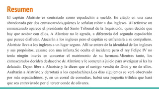 Resumen
El capitán Alatriste es contratado como espadachín a sueldo. Es citado en una casa
abandonada por dos enmascarados,quienes le señalan robar a dos ingleses. Al retirarse un
enmascarado aparece el presidente del Santo Tribunal de la Inquisición, quien decide que
hay que acabar con ellos. A Alatriste no le agrada, a diferencia del segundo espadachín
que parece disfrutar. Atacarán a los ingleses pero el capitán se enfrentará a su compañero.
Alatriste lleva a los ingleses a un lugar seguro. Allí se entera de la identidad de los ingleses
y sus propósitos, casarse con una infanta.Se oculta el incidente pero el rey Felipe IV no
tenía ningún interés en concertar el matrimonio de su hermana.Mientras tanto, los
enmascarados deciden deshacerse de Alatriste y le someten a juicio para averiguar si les ha
delatado. Dejan libre a Alatriste y le dicen que el castigo vendrá de Dios y no de ellos.
Asaltarán a Alatriste y derrotará a los espadachines.Los días siguientes se verá observado
por más espadachines, y, en un corral de comedias, habrá una pequeña trifulca que hará
que sea entrevistado por el tercer conde de olivares.
 
