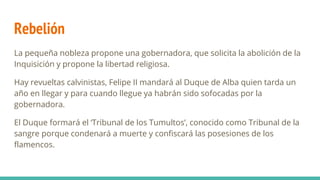 Rebelión
La pequeña nobleza propone una gobernadora, que solicita la abolición de la
Inquisición y propone la libertad religiosa.
Hay revueltas calvinistas, Felipe II mandará al Duque de Alba quien tarda un
año en llegar y para cuando llegue ya habrán sido sofocadas por la
gobernadora.
El Duque formará el ‘Tribunal de los Tumultos’, conocido como Tribunal de la
sangre porque condenará a muerte y confiscará las posesiones de los
flamencos.
 