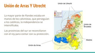 Unión de Arras Y Utrecht
La mayor parte de Flandes estaba en
manos de los calvinistas, que perseguían
a los católicos, la independencia se
intensificaba.
Las provincias del sur se reconciliaron
con el rey para contar con su protección.
Unión de Arras
Unión de Utrecht
Unión de
Bruselas
Aliados
 