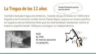 La Tregua de los 12 años
También llamada tregua de Amberes, tratado de paz firmado en 1609 entre
España y las Provincias Unidas de los Países Bajos; supuso un receso pacífico
en la guerra de los Ochenta Años que los neerlandeses mantenían contra el
Imperio español desde 1568 para conseguir su independencia.
Venga finiquita la guerra
que ya aburre
PAZ!
AL FIN!
Al menos durante
un poquito.
 