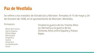 Paz de Westfalia
Se refiere a los tratados de Osnabrück y Münster. firmados el 15 de mayo y 24
de Octubre de 1648, en el ayuntamiento de Münster, Westfalia.
Firmaron:
Reino de Francia
Sacro Imperio
Países Bajos
Monarquía
Hispánica
Suecia
Dinarmca
Confederación
Suiza
Finalizó la guerra de los Treinta Años
en Alemania y la guerra de los
Ochenta Años entre España y Países
Bajos.
 