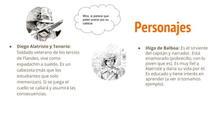 Personajes
● Diego Alatriste y Tenorio:
Soldado veterano de los tercios
de Flandes, vive como
espadachín a sueldo. Es un
cabezota (más que los
estudiantes que solo
memorizan). Si se juega el
cuello se callará y asumirá las
consecuencias.
● Iñigo de Balboa: Es el sirviente
del capitán y narrador. Está
enamorado (pobrecillo, con lo
joven que es). Es muy fiel a
Alatriste y daría su vida por él.
Es educado y tiene interés en
aprender (a ver si tomamos
ejemplo).
Mira, si parece que
piden precio por su
cabeza
 
