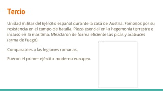 Tercio
Unidad militar del Ejército español durante la casa de Austria. Famosos por su
resistencia en el campo de batalla. Pieza esencial en la hegemonía terrestre e
incluso en la marítima. Mezclaron de forma eficiente las picas y arabuces
(arma de fuego)
Comparables a las legiones romanas.
Fueron el primer ejército moderno europeo.
 