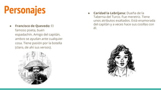 Personajes
● Francisco de Quevedo: El
famoso poeta, buen
espadachín. Amigo del capitán,
ambos se ayudan ante cualquier
cosa. Tiene pasión por la botella
(claro, de ahí sus versos).
● Caridad la Lebrijana: Dueña de la
Taberna del Turco. Fue meretriz. Tiene
unos atributos exaltados. Está enamorada
del capitán y a veces hace sus cosillas con
él.
 