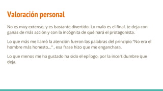 Valoración personal
No es muy extenso, y es bastante divertido. Lo malo es el final, te deja con
ganas de más acción y con la incógnita de qué hará el protagonista.
Lo que más me llamó la atención fueron las palabras del principio “No era el
hombre más honesto…” , esa frase hizo que me enganchara.
Lo que menos me ha gustado ha sido el epílogo, por la incertidumbre que
deja.
 