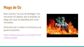 Mago de Oz
Esta canción “La cruz de Santiago”, me
recuerda al Capitán, por la espada, la
daga, por que se alquilaba por unas
monedas.
Dirección por si video no funciona y se
quiere escuchar:
https://www.youtube.com/watch?v=M
mWet-bNqRw
 