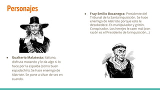 Personajes
● Gualterio Malatesta: Italiano,
disfruta matando y le da algo si lo
hace por la espalda (como buen
espadachín). Se hace enemigo de
Alatriste. Se pone a silvar de vez en
cuando.
● Fray Emilio Bocanegra: Presidente del
Tribunal de la Santa Inquisición. Se hace
enemigo de Alatriste porque este le
desobedece. Es manipulador y gritón.
Conspirador. Los herejes le caen mal (con
razón es el Presidente de la Inquisición…)
 