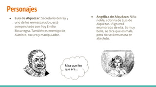 Personajes
● Luis de Alquézar: Secretario del rey y
uno de los enmascarados, está
compinchado con fray Emilio
Bocanegra. También es enemigo de
Alatriste, oscuro y manipulador.
Mira que feo
que era...
● Angélica de Alquézar: Niña
noble, sobrina de Luis de
Alquézar. Iñigo está
enamorado de ella. Es muy
bella, se dice que es mala,
pero no se demuestra en
absoluto.
 