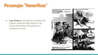 Personajes “Honoríficos”
● Lope Balboa: Compañero en flandes del
Capitán. padre de Iñigo. Murió en las
manos de Alatriste y le pidió que se
ocupara de su hijo.
 
