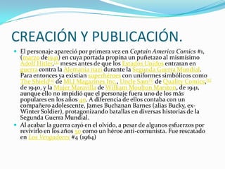 CREACIÓN Y PUBLICACIÓN.
 El personaje apareció por primera vez en Captain America Comics #1,
  (marzo de1941) en cuya portada propina un puñetazo al mismísimo
  Adolf Hitler,[3] meses antes de que los Estados Unidos entraran en
  guerra contra la Alemania nazi durante la Segunda Guerra Mundial.
  Para entonces ya existían superhéroes con uniformes simbólicos como
  The Shield[4] de MLJ Magazines Inc., Uncle Sam[5] de Quality Comics,[6]
  de 1940, y la Mujer Maravilla de William Moulton Marston, de 1941,
  aunque ello no impidió que el personaje fuera uno de los más
  populares en los años 40. A diferencia de ellos contaba con un
  compañero adolescente, James Buchanan Barnes (alias Bucky, ex-
  Winter Soldier), protagonizando batallas en diversas historias de la
  Segunda Guerra Mundial.
 Al acabar la guerra cayó en el olvido, a pesar de algunos esfuerzos por
  revivirlo en los años 50 como un héroe anti-comunista. Fue rescatado
  en Los Vengadores #4 (1964)
 