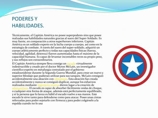 PODERES Y
HABILIDADES.
Técnicamente, el Capitán América no posee superpoderes sino que posee
realzadas sus habilidades naturales gracias al suero del Super-Soldado. Es
muy fuerte, en comparación a otros superheroes inferiores. Capitán
América es un soldado experto en la lucha cuerpo a cuerpo, así como en la
estrategia de combate. A través del suero del super-soldado, adquirió un
cuerpo atléticamente perfecto y todas sus capacidades físicas (fuerza,
velocidad, agilidad, destreza) fueron aumentadas hasta el máximo de la
capacidad humana. Es capaz de levantar incontables veces su propio peso,
y sus reflejos son extraordinarios.
El Capitán América siempre lleva consigo un escudo virtualmente
indestructible y creado por el doctor Myron McLain, un investigador
científico experto en metalurgia contratado por el gobierno
estadounidense durante la Segunda Guerra Mundial, para crear un nuevo y
superior blindaje que pudieran utilizar para sus tanques. McLain consiguió
accidentalmente una aleación con vibranium. Esta aleación fue creada
accidentalmente y nunca se consiguió duplicar, aunque los esfuerzos
realizados mediante ingeniería inversa dieron lugar a la creación de
adamantium. El escudo es capaz de absorber fácilmente ondas de choque,
o cualquier otra forma de ataque, además está perfectamente equilibrado,
y si la persona que lo lanza es hábil el escudo vuelve a sus manos. Este
escudo le sirve tanto para defenderse como para atacar. Posee unas cintas
reforzadas para poder sujetarlo con firmeza y para poder colgárselo a la
espalda cuando no lo usa
 